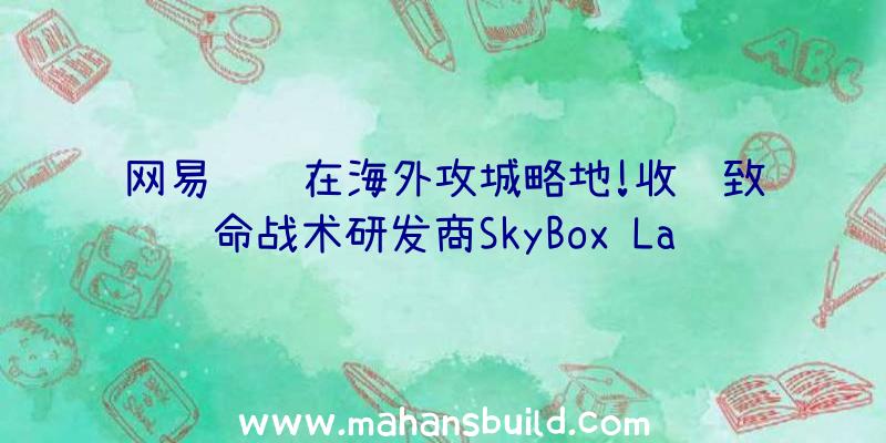 网易继续在海外攻城略地!收购致命战术研发商SkyBox